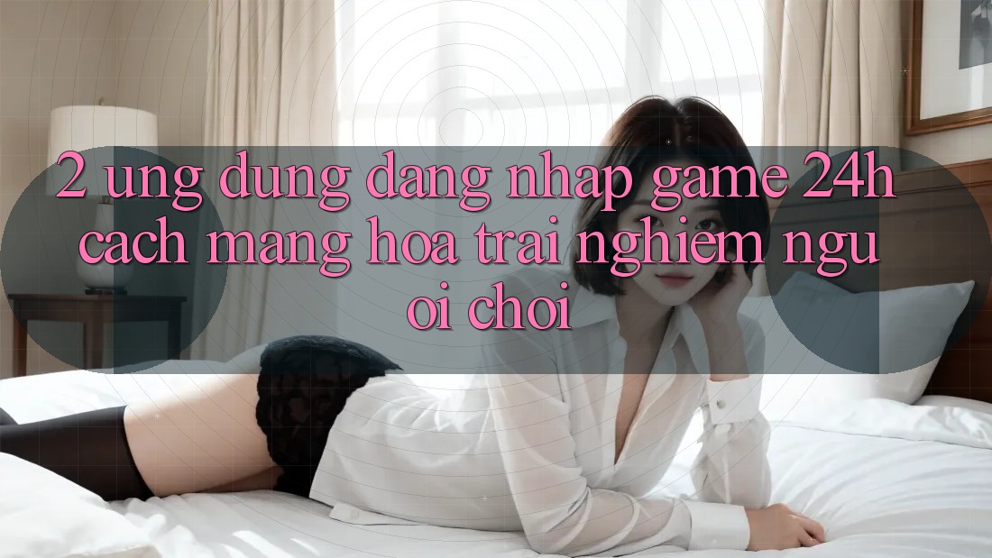 2. Ứng Dụng Đăng Nhập Game 24h: Cách Mạng Hóa Trải nghiệm Người chơi 2. Ứng Dụng Đăng Nhập Game 24h: Cách Mạng Hóa Trải nghiệm Người chơi