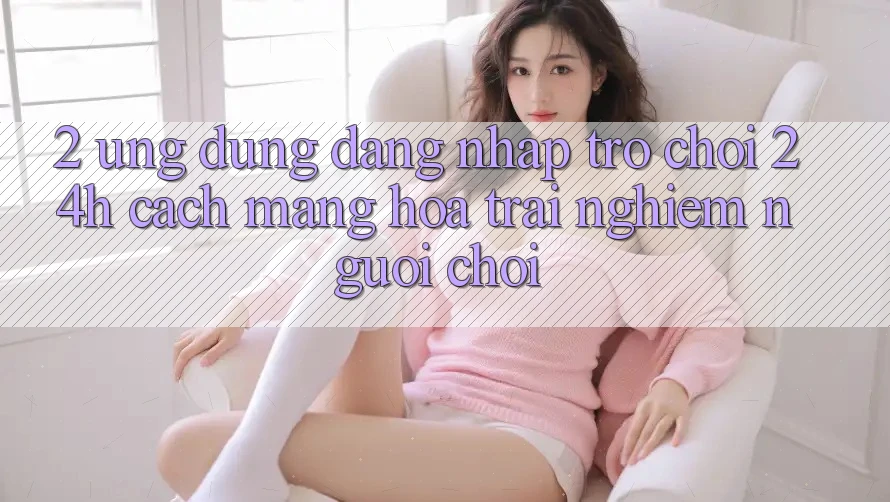 2. Ứng Dụng Đăng Nhập Trò chơi 24h: Cách Mạng Hóa Trải Nghiệm Người chơi