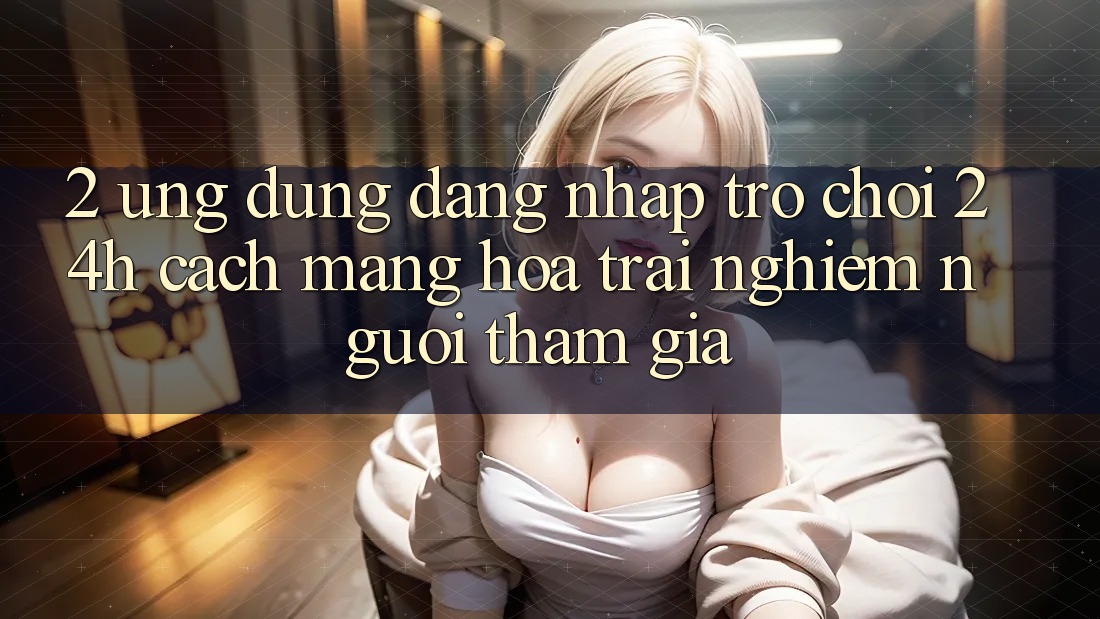 2. Ứng Dụng Đăng Nhập Trò chơi 24h: Cách Mạng Hóa Trải Nghiệm Người tham gia