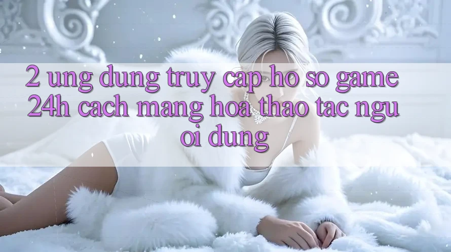 2. Ứng Dụng Truy cập hồ sơ Game 24h: Cách Mạng Hóa Thao tác Người Dùng 2. Ứng Dụng Truy cập hồ sơ Game 24h: Cách Mạng Hóa Thao tác Người Dùng