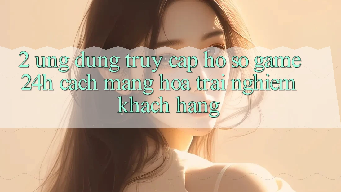 2. Ứng Dụng Truy cập hồ sơ Game 24h: Cách Mạng Hóa Trải Nghiệm Khách hàng