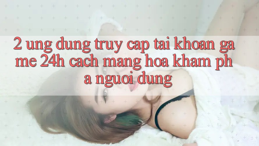 2. Ứng Dụng Truy cập tài khoản Game 24h: Cách Mạng Hóa Khám phá Người Dùng