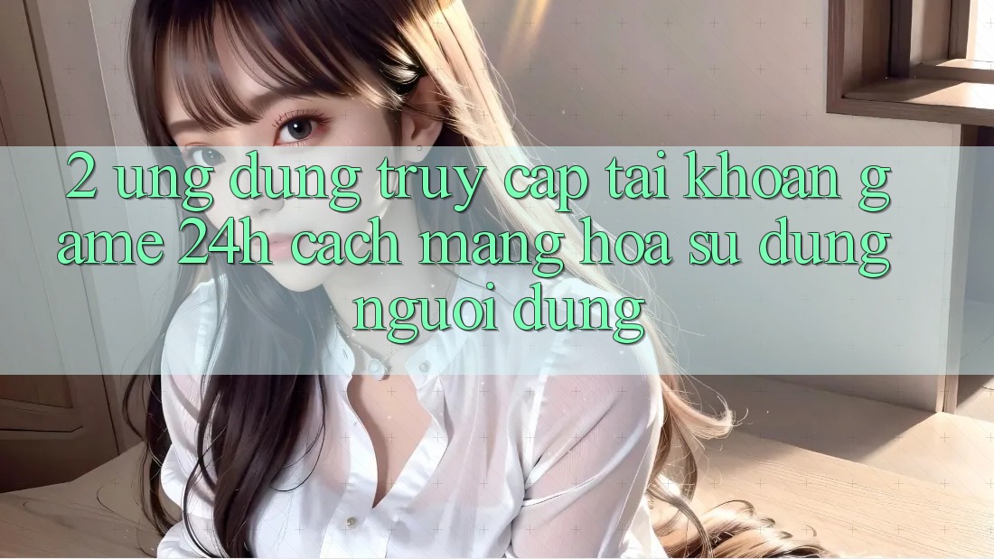 2. Ứng Dụng Truy cập tài khoản Game 24h: Cách Mạng Hóa Sử dụng Người Dùng 2. Ứng Dụng Truy cập tài khoản Game 24h: Cách Mạng Hóa Sử dụng Người Dùng