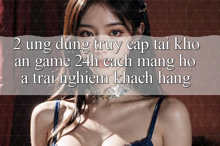 2. Ứng Dụng Truy cập tài khoản Game 24h: Cách Mạng Hóa Trải Nghiệm Khách hàng