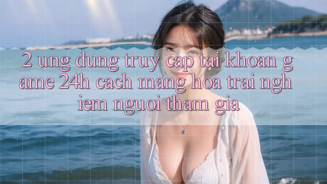 2. Ứng Dụng Truy cập tài khoản Game 24h: Cách Mạng Hóa Trải Nghiệm Người tham gia