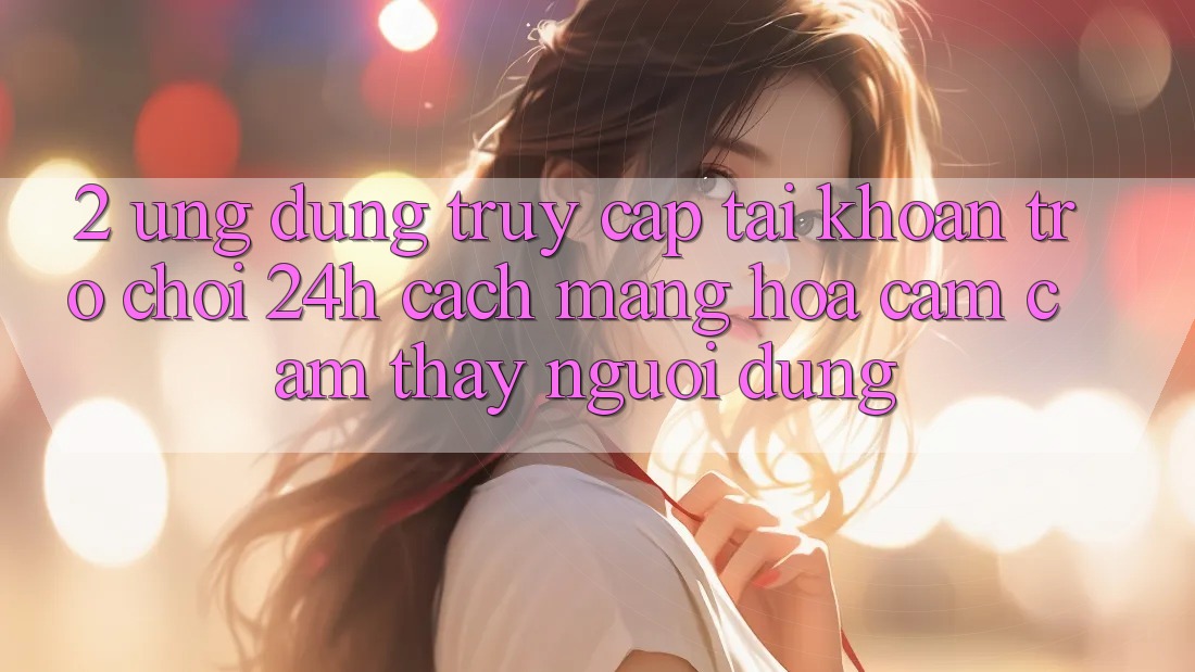 2. Ứng Dụng Truy cập tài khoản Trò chơi 24h: Cách Mạng Hóa Cảm cảm thấy Người Dùng 2. Ứng Dụng Truy cập tài khoản Trò chơi 24h: Cách Mạng Hóa Cảm cảm thấy Người Dùng