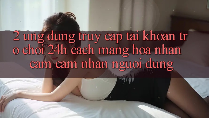 2. Ứng Dụng Truy cập tài khoản Trò chơi 24h: Cách Mạng Hóa Nhận cảm cảm nhận Người Dùng 2. Ứng Dụng Truy cập tài khoản Trò chơi 24h: Cách Mạng Hóa Nhận cảm cảm nhận Người Dùng