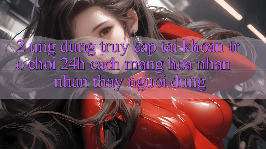 2. Ứng Dụng Truy cập tài khoản Trò chơi 24h: Cách Mạng Hóa Nhận nhận thấy Người Dùng 2. Ứng Dụng Truy cập tài khoản Trò chơi 24h: Cách Mạng Hóa Nhận nhận thấy Người Dùng