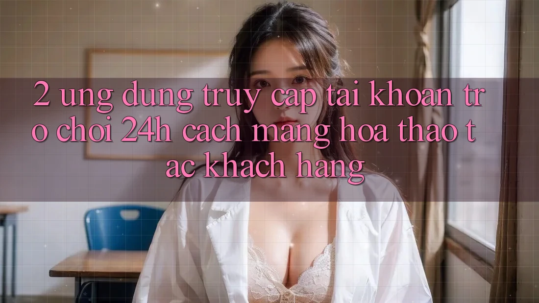 2. Ứng dụng Truy cập tài khoản Trò chơi 24h: Cách Mạng Hóa Thao tác Khách hàng
