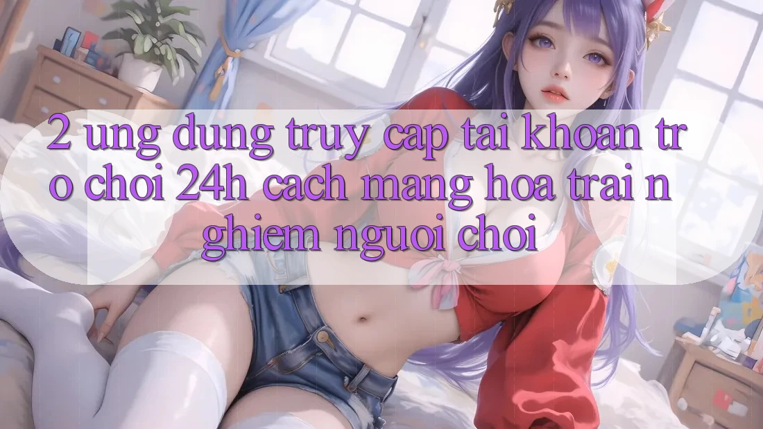 2. Ứng Dụng Truy cập tài khoản Trò chơi 24h: Cách Mạng Hóa Trải Nghiệm Người chơi