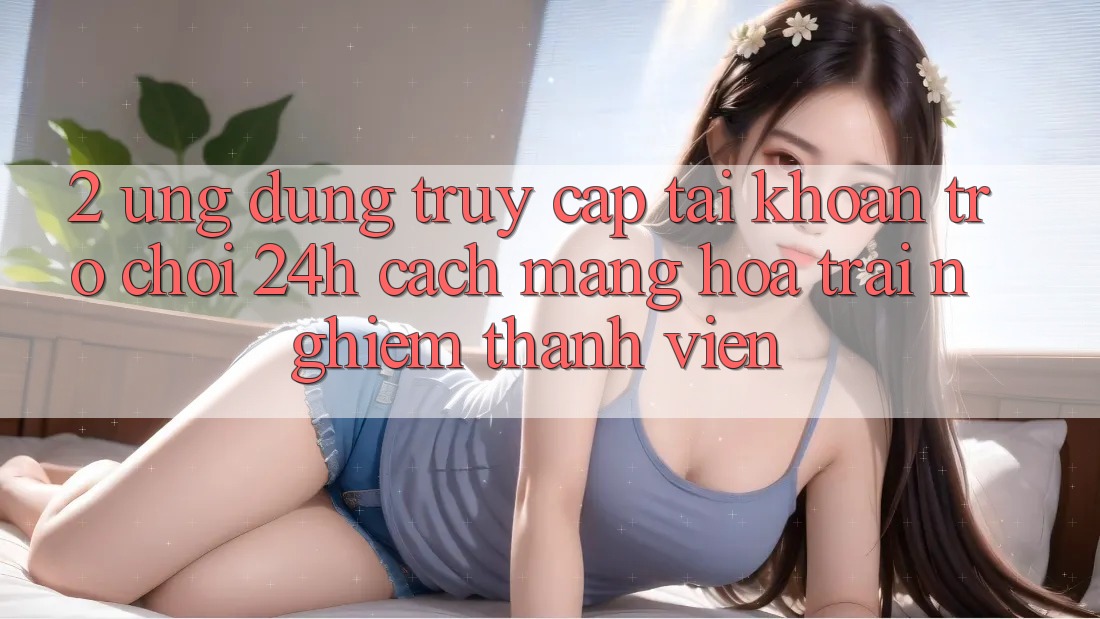 2. Ứng Dụng Truy cập tài khoản Trò chơi 24h: Cách Mạng Hóa Trải Nghiệm Thành viên