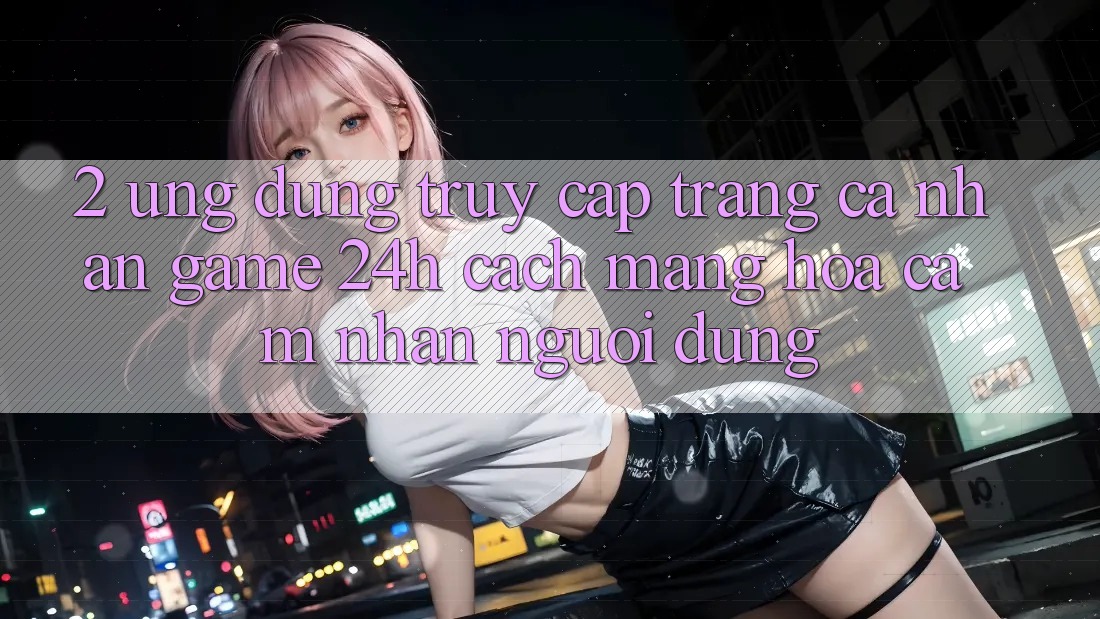 2. Ứng Dụng Truy cập trang cá nhân Game 24h: Cách Mạng Hóa Cảm nhận Người dùng 2. Ứng Dụng Truy cập trang cá nhân Game 24h: Cách Mạng Hóa Cảm nhận Người dùng