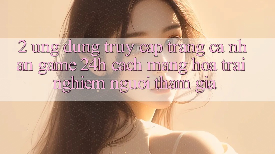 2. Ứng dụng Truy cập trang cá nhân Game 24h: Cách Mạng Hóa Trải Nghiệm Người tham gia