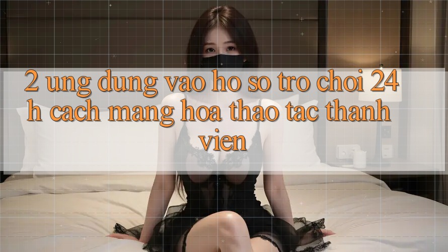 2. Ứng dụng Vào hồ sơ Trò chơi 24h: Cách Mạng Hóa Thao tác Thành viên