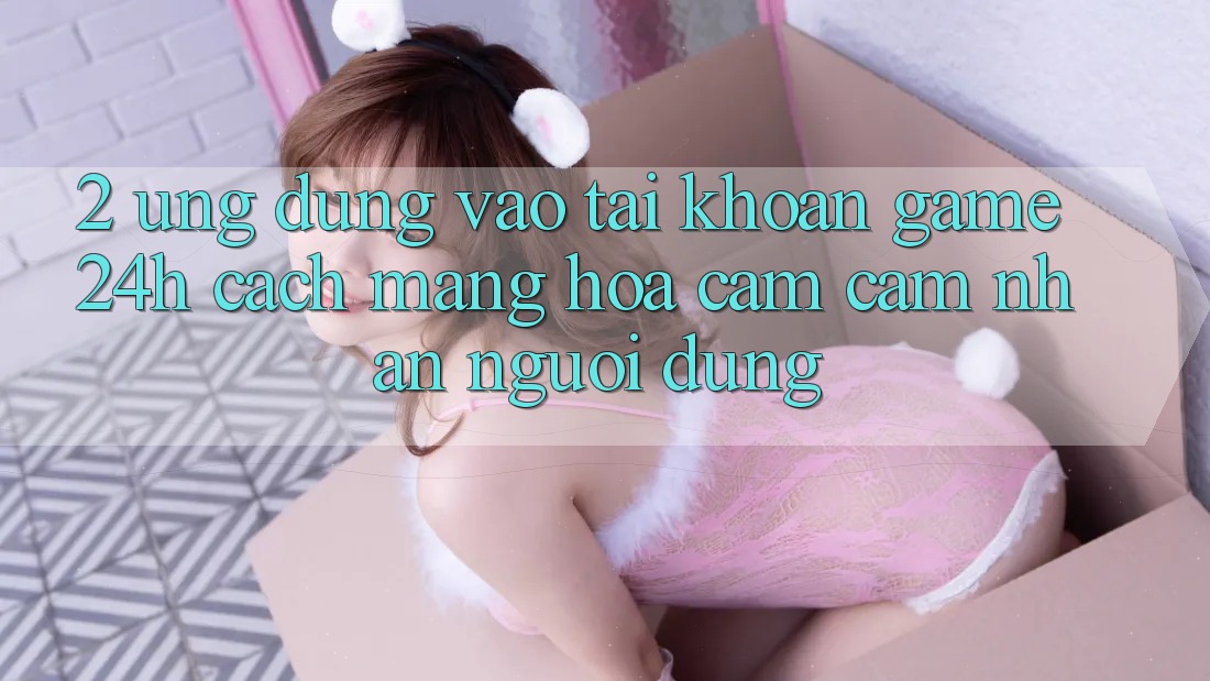 2. Ứng Dụng Vào tài khoản Game 24h: Cách Mạng Hóa Cảm cảm nhận Người Dùng