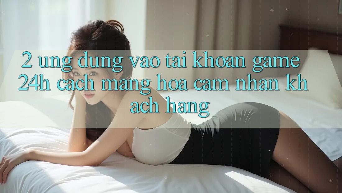 2. Ứng Dụng Vào tài khoản Game 24h: Cách Mạng Hóa Cảm nhận Khách hàng