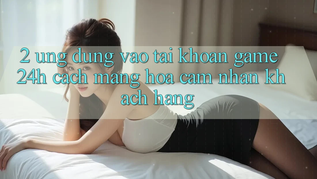 2. Ứng Dụng Vào tài khoản Game 24h: Cách Mạng Hóa Cảm nhận Khách hàng 2. Ứng Dụng Vào tài khoản Game 24h: Cách Mạng Hóa Cảm nhận Khách hàng