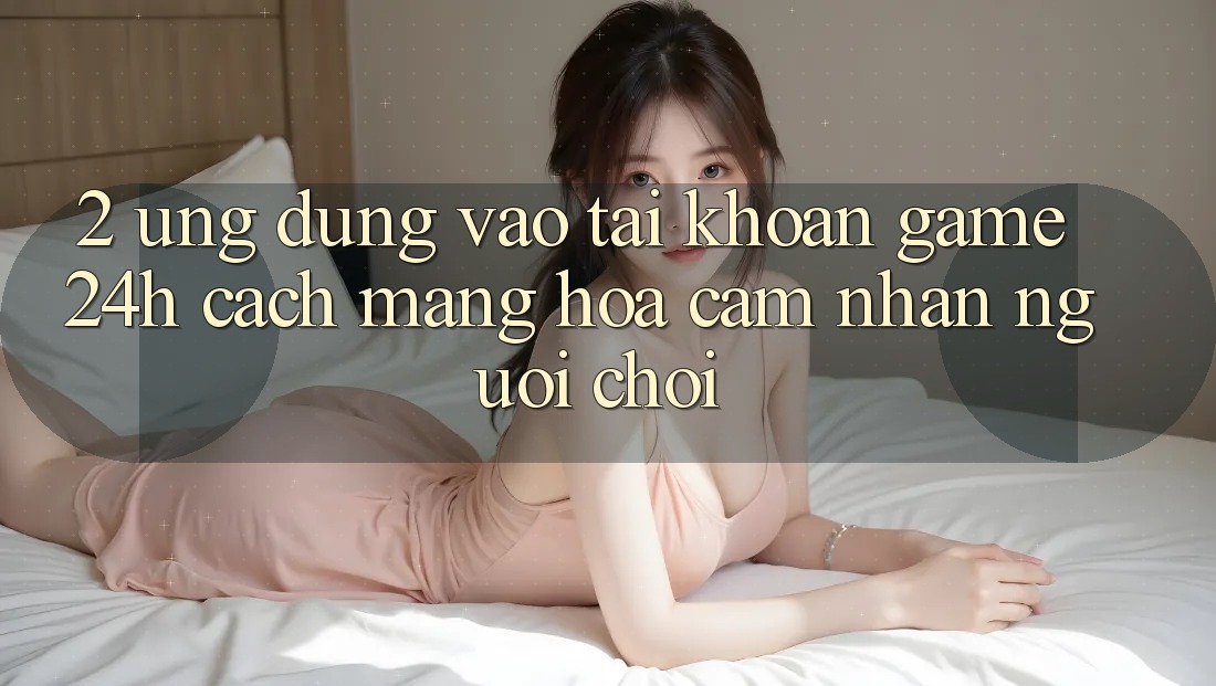 2. Ứng Dụng Vào tài khoản Game 24h: Cách Mạng Hóa Cảm nhận Người chơi
