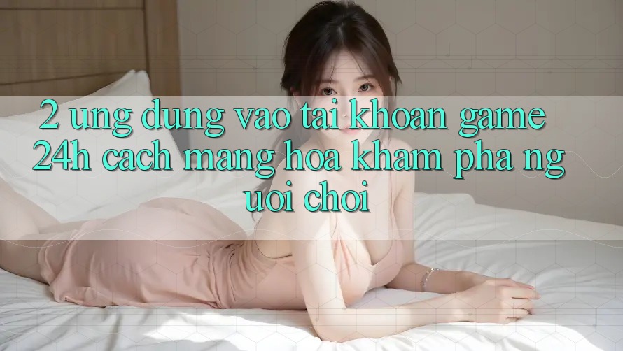 2. Ứng Dụng Vào tài khoản Game 24h: Cách Mạng Hóa Khám phá Người chơi