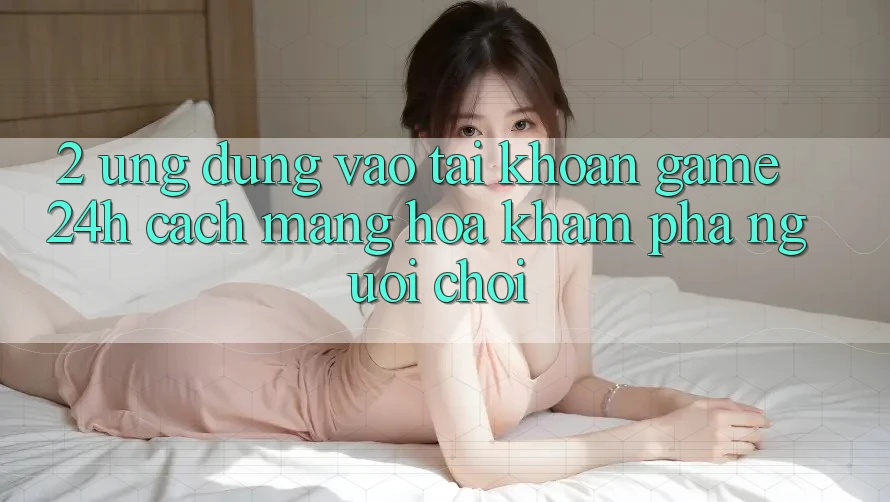 2. Ứng Dụng Vào tài khoản Game 24h: Cách Mạng Hóa Khám phá Người chơi