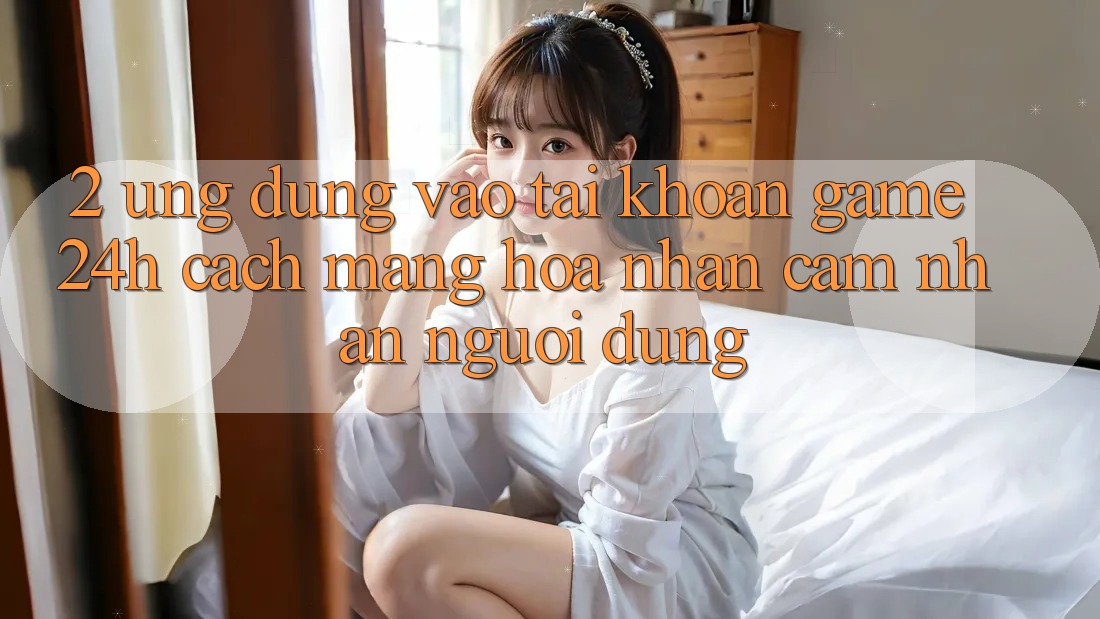 2. Ứng Dụng Vào tài khoản Game 24h: Cách Mạng Hóa Nhận cảm nhận Người Dùng 2. Ứng Dụng Vào tài khoản Game 24h: Cách Mạng Hóa Nhận cảm nhận Người Dùng