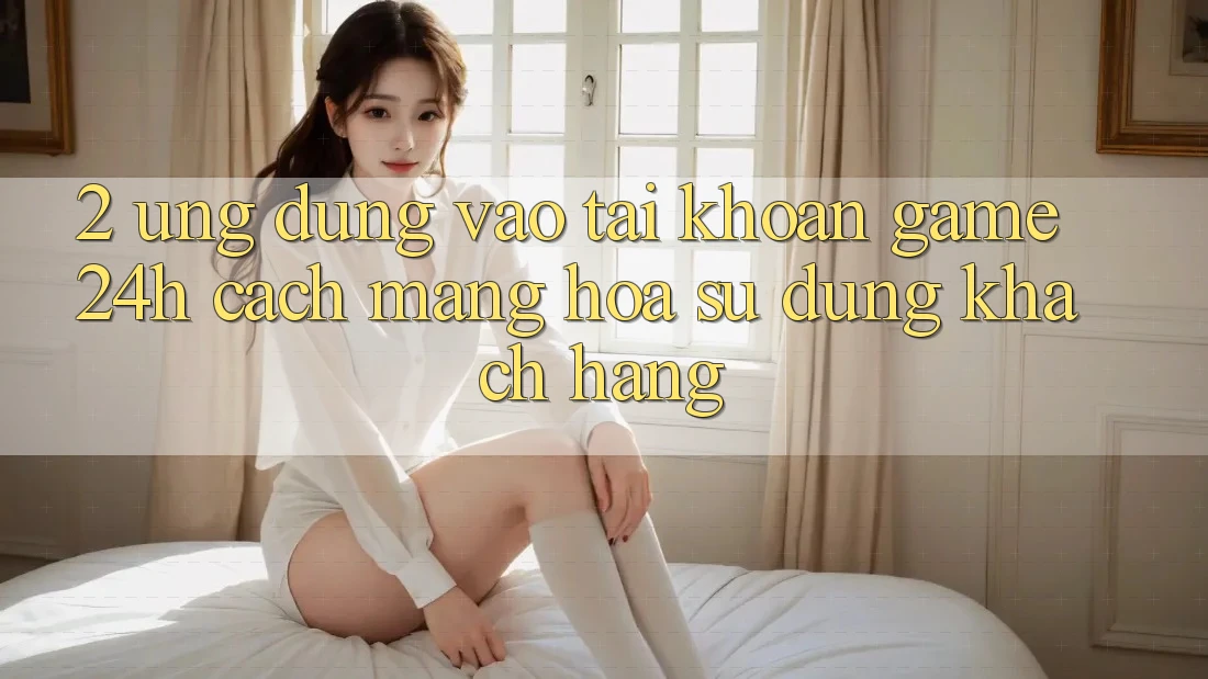 2. Ứng Dụng Vào tài khoản Game 24h: Cách Mạng Hóa Sử dụng Khách hàng 2. Ứng Dụng Vào tài khoản Game 24h: Cách Mạng Hóa Sử dụng Khách hàng