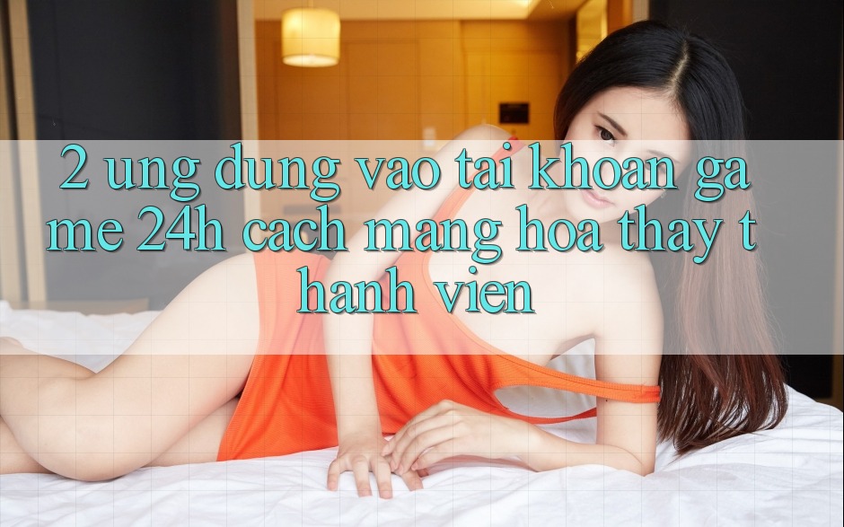 2. Ứng Dụng Vào tài khoản Game 24h: Cách Mạng Hóa Thấy Thành viên 2. Ứng Dụng Vào tài khoản Game 24h: Cách Mạng Hóa Thấy Thành viên