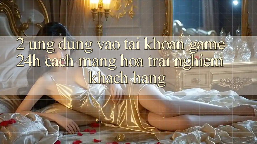 2. Ứng Dụng Vào tài khoản Game 24h: Cách Mạng Hóa Trải Nghiệm Khách hàng 2. Ứng Dụng Vào tài khoản Game 24h: Cách Mạng Hóa Trải Nghiệm Khách hàng