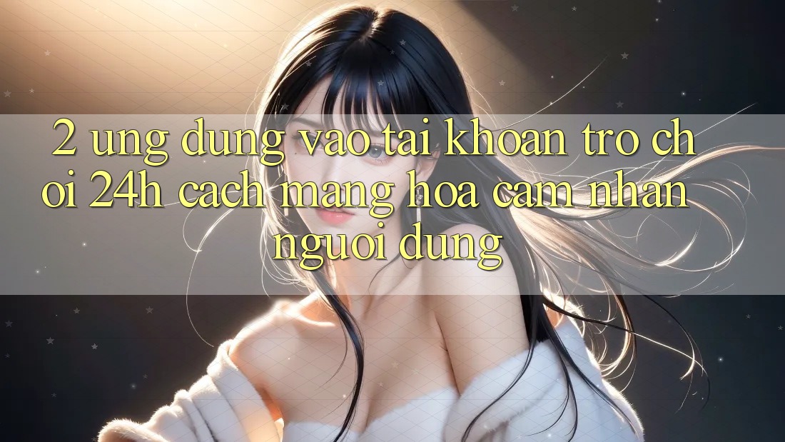 2. Ứng Dụng Vào tài khoản Trò chơi 24h: Cách Mạng Hóa Cảm nhận Người Dùng
