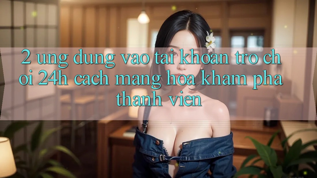 2. Ứng Dụng Vào tài khoản Trò chơi 24h: Cách Mạng Hóa Khám phá Thành viên