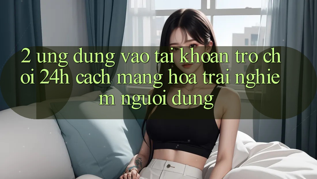 2. Ứng Dụng Vào tài khoản Trò chơi 24h: Cách Mạng Hóa Trải Nghiệm Người Dùng 2. Ứng Dụng Vào tài khoản Trò chơi 24h: Cách Mạng Hóa Trải Nghiệm Người Dùng