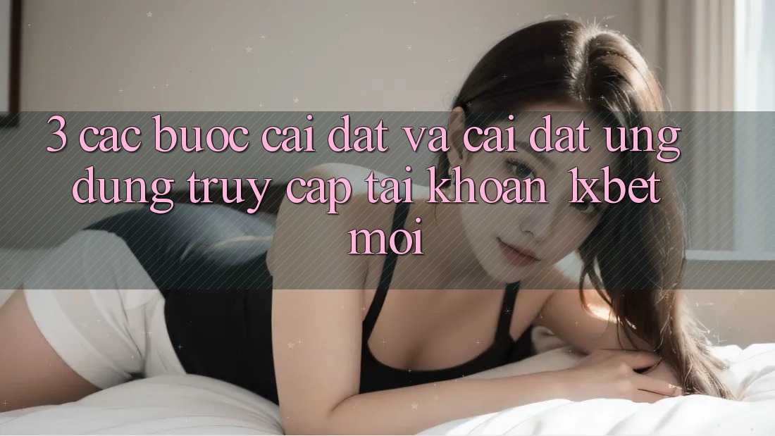 3. Các bước Cài đặt Và Cài Đặt Ứng Dụng Truy cập tài khoản 1xbet Mới