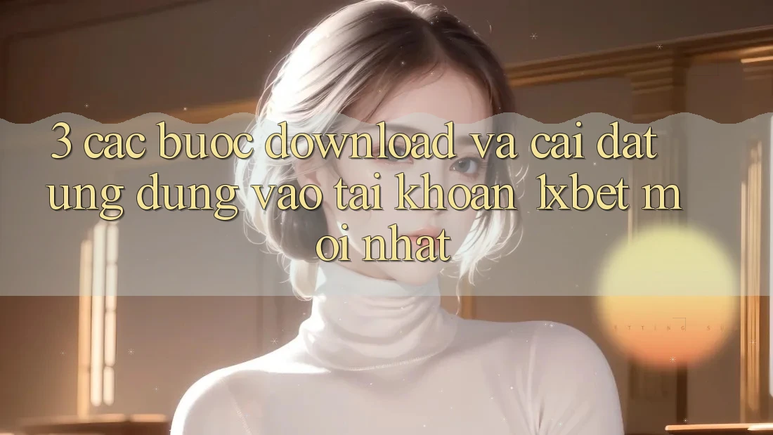 3. Các bước Download Và Cài Đặt Ứng Dụng Vào tài khoản 1xbet Mới Nhất