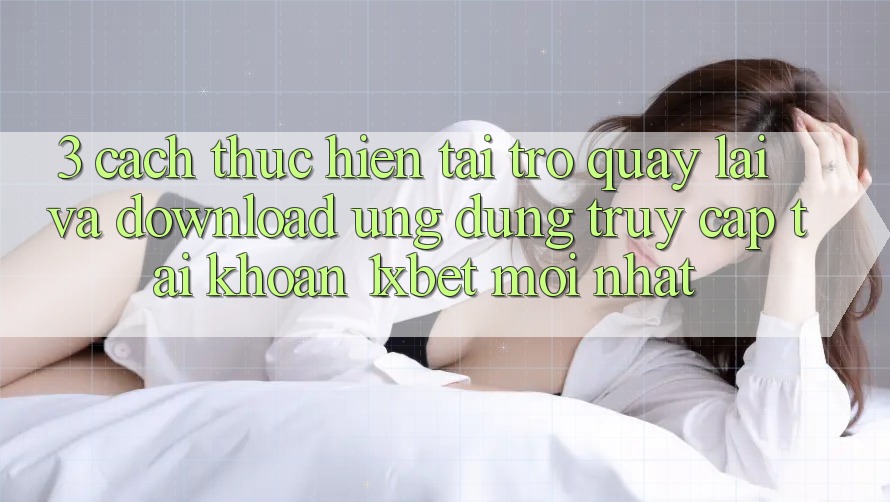 3. Cách thực hiện Tải trở quay lại Và Download Ứng Dụng Truy cập tài khoản 1xbet Mới Nhất
