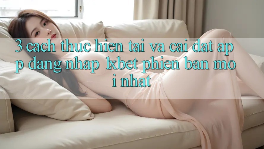 3. Cách thực hiện Tải Và Cài Đặt App Đăng Nhập 1xbet Phiên bản mới Nhất