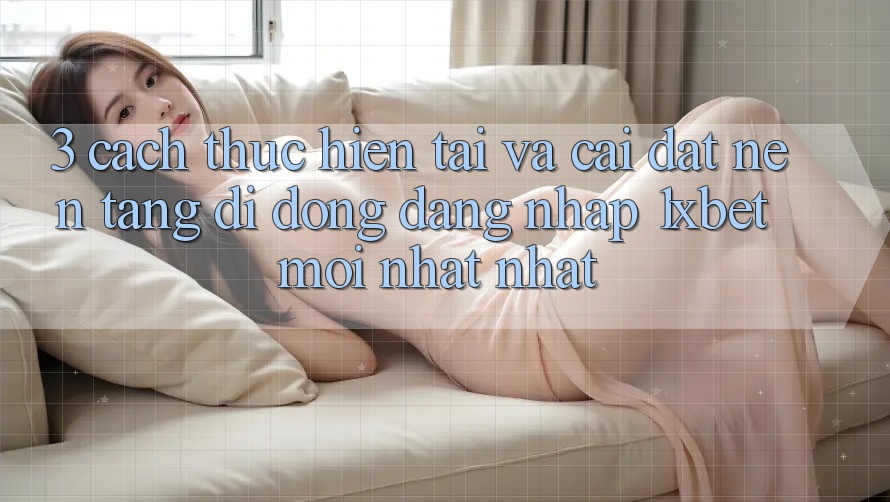 3. Cách thực hiện Tải Và Cài Đặt Nền tảng di động Đăng Nhập 1xbet Mới nhất Nhất