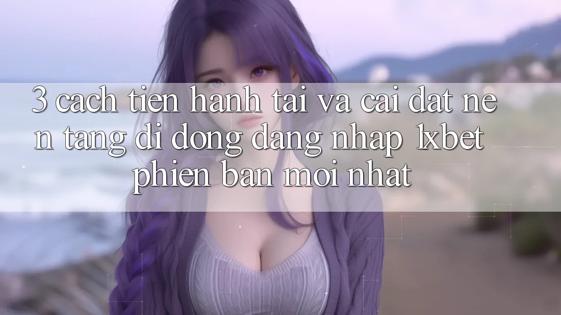 3. Cách tiến hành Tải Và Cài Đặt Nền tảng di động Đăng Nhập 1xbet Phiên bản mới Nhất