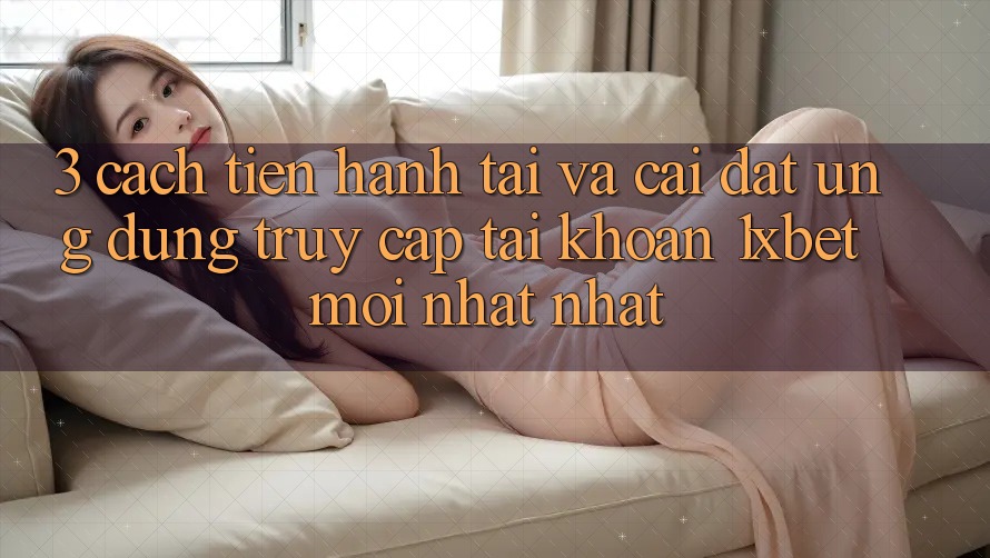 3. Cách tiến hành Tải Và Cài Đặt Ứng Dụng Truy cập tài khoản 1xbet Mới nhất Nhất
