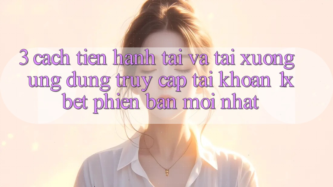 3. Cách tiến hành Tải Và Tải xuống Ứng Dụng Truy cập tài khoản 1xbet Phiên bản mới Nhất