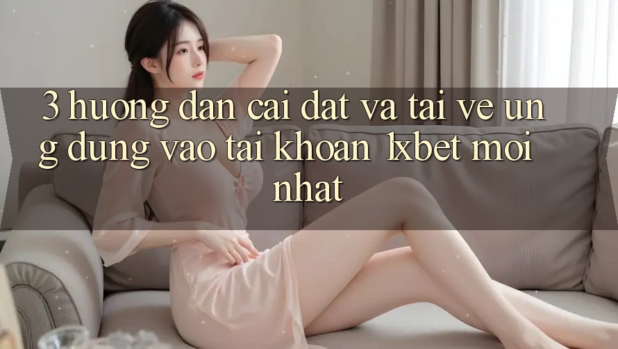 3. Hướng Dẫn Cài đặt Và Tải về Ứng Dụng Vào tài khoản 1xbet Mới Nhất
