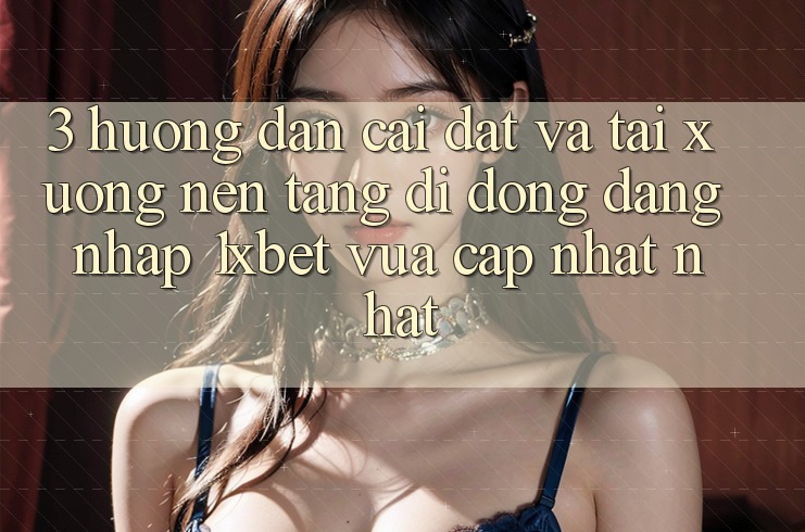 3. Hướng Dẫn Cài đặt Và Tải xuống Nền tảng di động Đăng Nhập 1xbet Vừa cập nhật Nhất