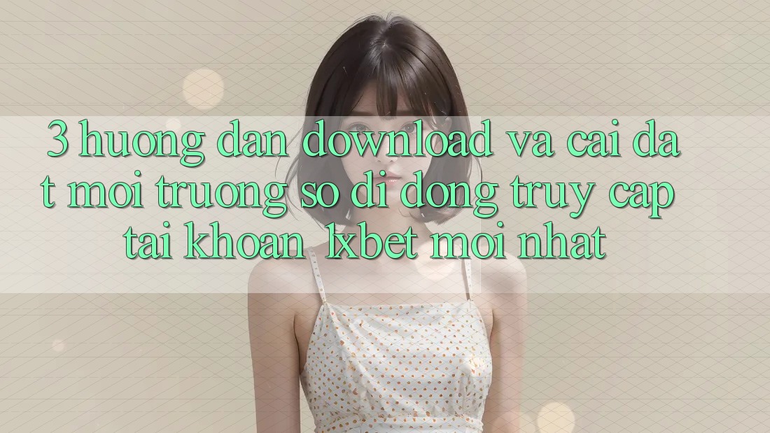 3. Hướng Dẫn Download Và Cài Đặt Môi trường số di động Truy cập tài khoản 1xbet Mới Nhất