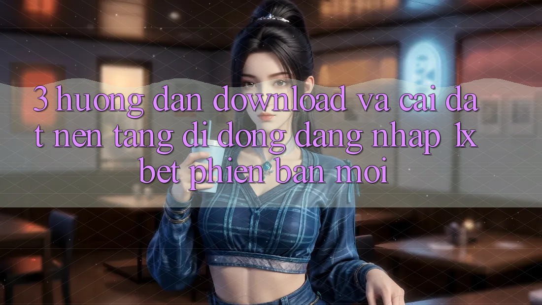 3. Hướng Dẫn Download Và Cài Đặt Nền tảng di động Đăng Nhập 1xbet Phiên bản mới