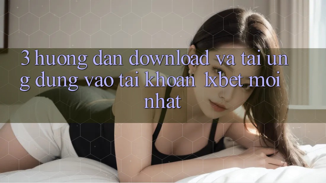 3. Hướng Dẫn Download Và Tải Ứng Dụng Vào tài khoản 1xbet Mới Nhất