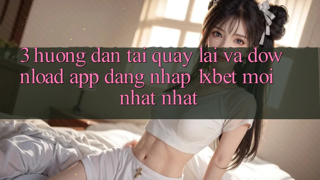 3. Hướng Dẫn Tải quay lại Và Download App Đăng Nhập 1xbet Mới nhất Nhất