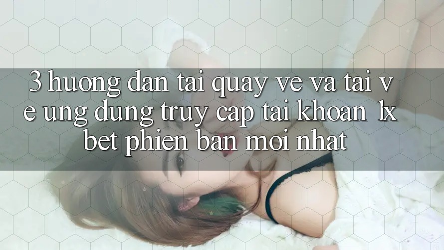 3. Hướng dẫn Tải quay về Và Tải về Ứng Dụng Truy cập tài khoản 1xbet Phiên bản mới Nhất