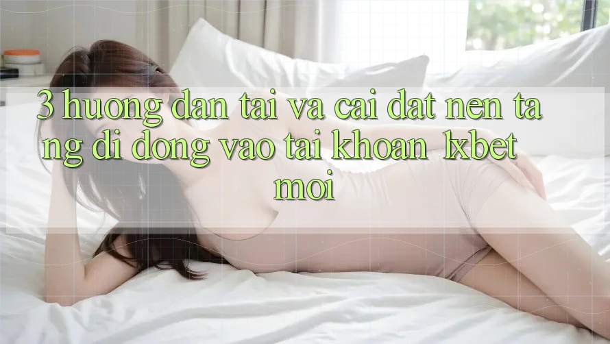 3. Hướng Dẫn Tải Và Cài Đặt Nền tảng di động Vào tài khoản 1xbet Mới
