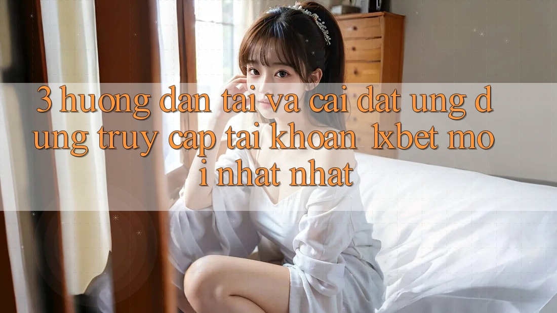 3. Hướng Dẫn Tải Và Cài Đặt Ứng Dụng Truy cập tài khoản 1xbet Mới nhất Nhất