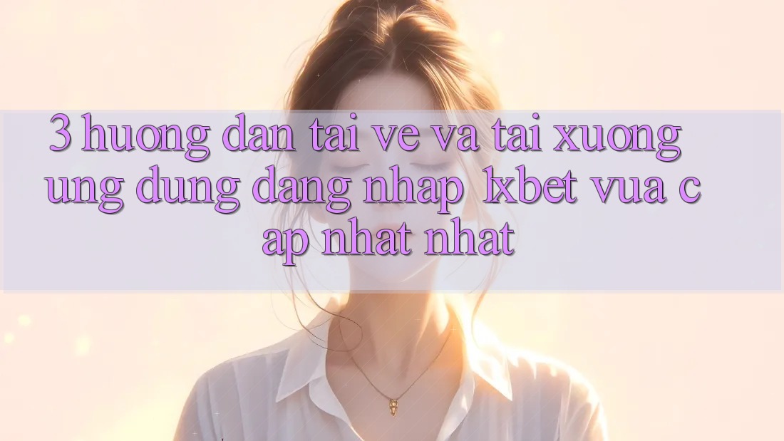 3. Hướng Dẫn Tải về Và Tải xuống Ứng Dụng Đăng Nhập 1xbet Vừa cập nhật Nhất