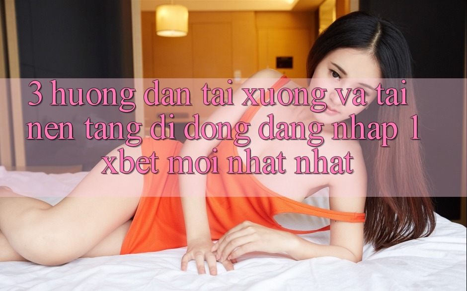 3. Hướng dẫn Tải xuống Và Tải Nền tảng di động Đăng Nhập 1xbet Mới nhất Nhất